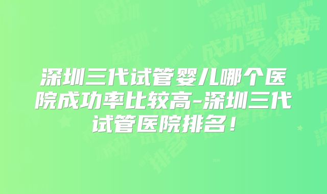 深圳三代试管婴儿哪个医院成功率比较高-深圳三代试管医院排名！
