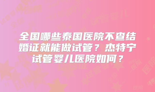 全国哪些泰国医院不查结婚证就能做试管?杰特宁试管婴儿医院如何?