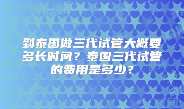 到泰国做三代试管大概要多长时间?泰国三代试管的费用是多少?