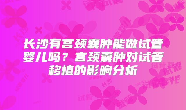 长沙有宫颈囊肿能做试管婴儿吗？宫颈囊肿对试管移植的影响分析