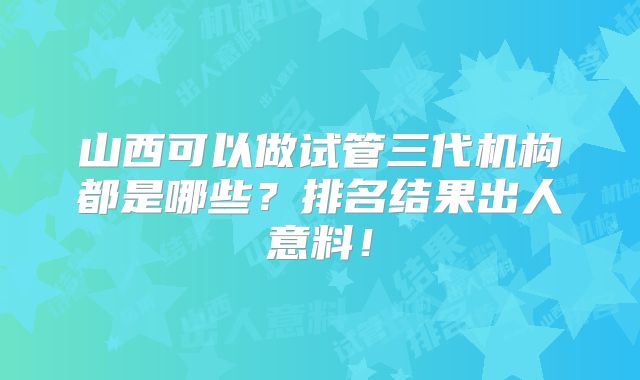 山西可以做试管三代机构都是哪些？排名结果出人意料！