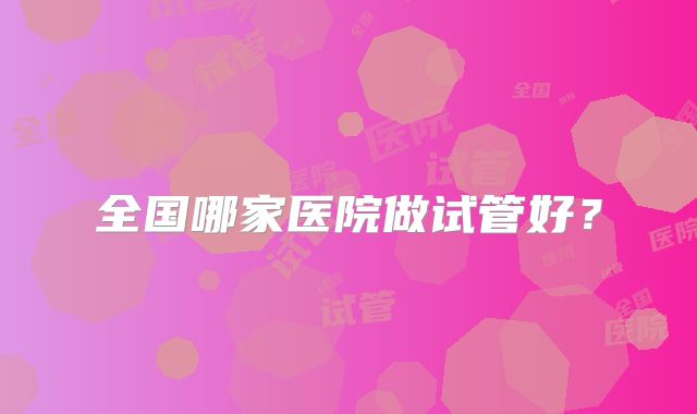 全国哪家医院做试管好?