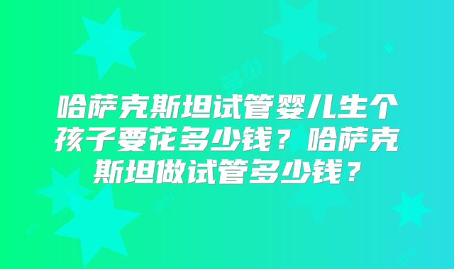 哈萨克斯坦试管婴儿生个孩子要花多少钱？哈萨克斯坦做试管多少钱？