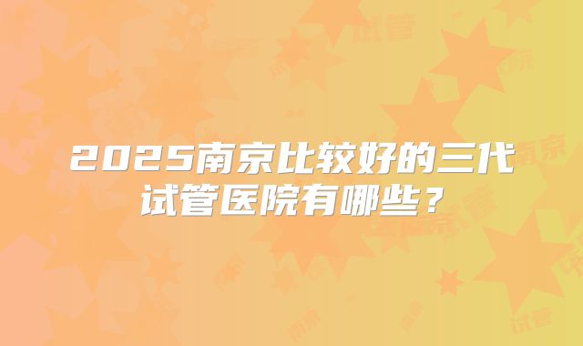 2025南京比较好的三代试管医院有哪些？