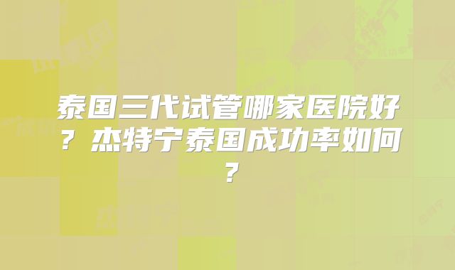 泰国三代试管哪家医院好？杰特宁泰国成功率如何？