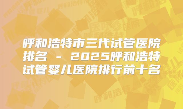 呼和浩特市三代试管医院排名 - 2025呼和浩特试管婴儿医院排行前十名
