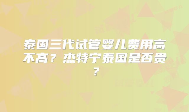 泰国三代试管婴儿费用高不高？杰特宁泰国是否贵？