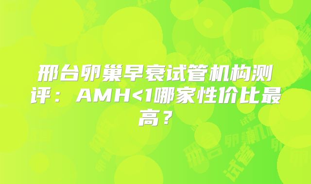 邢台卵巢早衰试管机构测评：AMH<1哪家性价比最高？