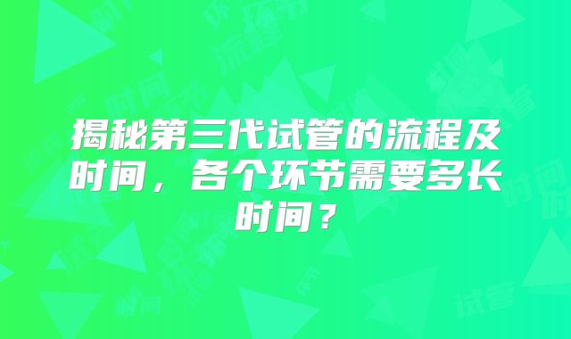 揭秘第三代试管的流程及时间,各个环节需要多长时间?