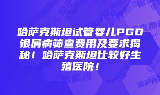 哈萨克斯坦试管婴儿PGD银屑病筛查费用及要求揭秘!哈萨克斯坦比较好生殖医院!