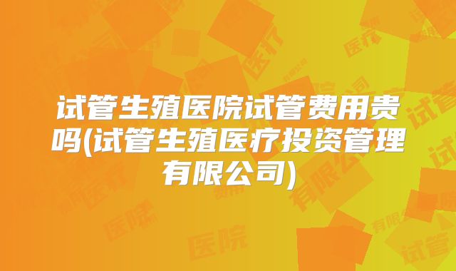 试管生殖医院试管费用贵吗(试管生殖医疗投资管理有限公司)