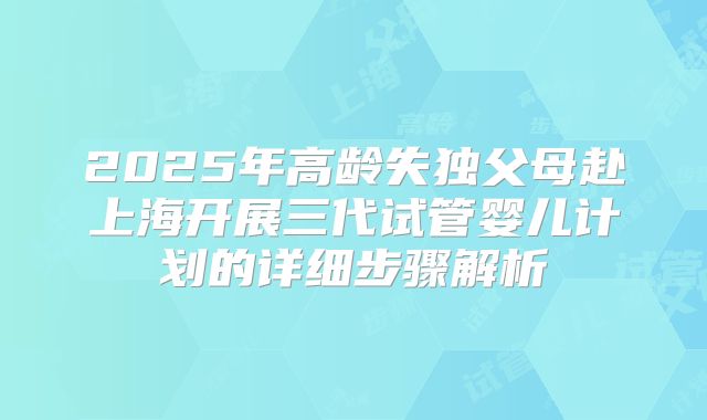 2025年高龄失独父母赴上海开展三代试管婴儿计划的详细步骤解析