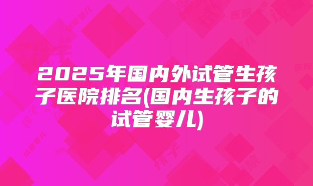 2025年国内外试管生孩子医院排名(国内生孩子的试管婴儿)