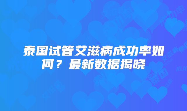泰国试管艾滋病成功率如何？最新数据揭晓