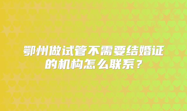 鄂州做试管不需要结婚证的机构怎么联系？