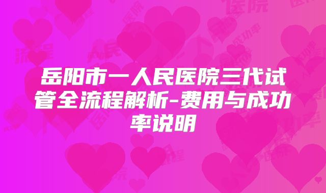 岳阳市一人民医院三代试管全流程解析-费用与成功率说明