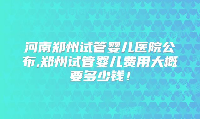 河南郑州试管婴儿医院公布,郑州试管婴儿费用大概要多少钱！