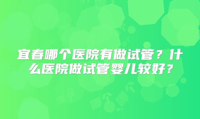 宜春哪个医院有做试管？什么医院做试管婴儿较好？