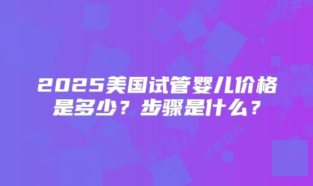 2025美国试管婴儿价格是多少？步骤是什么？