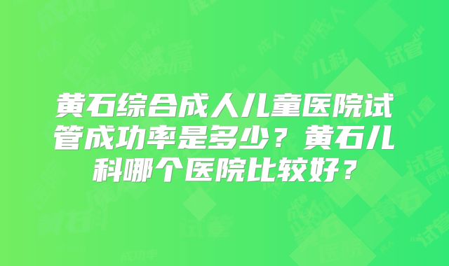 黄石综合成人儿童医院试管成功率是多少？黄石儿科哪个医院比较好？