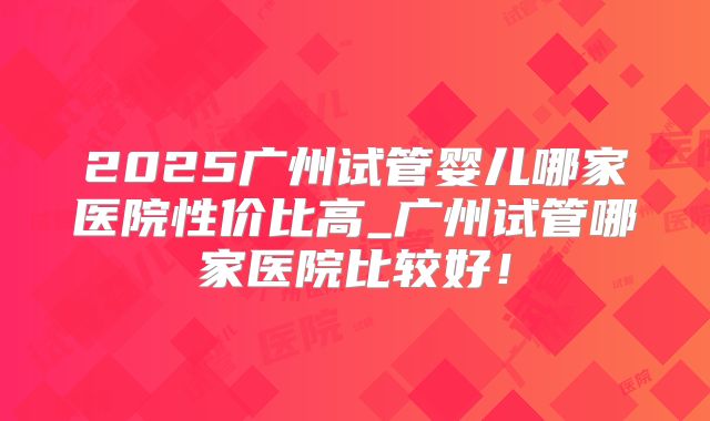 2025广州试管婴儿哪家医院性价比高_广州试管哪家医院比较好！