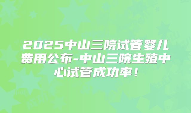 2025中山三院试管婴儿费用公布-中山三院生殖中心试管成功率!
