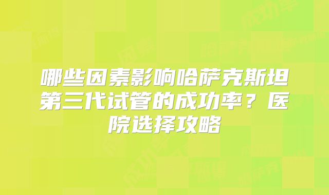 哪些因素影响哈萨克斯坦第三代试管的成功率？医院选择攻略