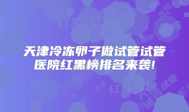 天津冷冻卵子做试管试管医院红黑榜排名来袭!