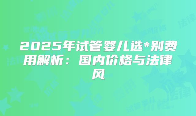2025年试管婴儿选*别费用解析：国内价格与法律风