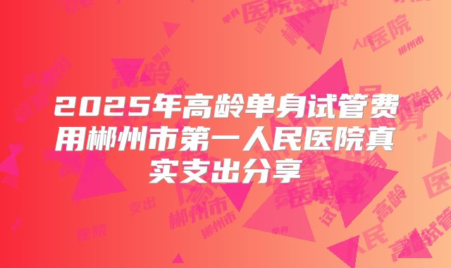 2025年高龄单身试管费用郴州市第一人民医院真实支出分享