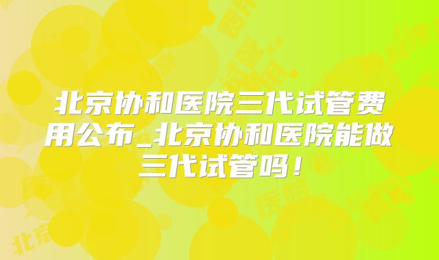 北京协和医院三代试管费用公布_北京协和医院能做三代试管吗！