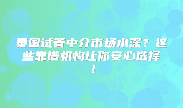 泰国试管中介市场水深？这些靠谱机构让你安心选择！