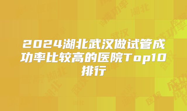 2024湖北武汉做试管成功率比较高的医院Top10排行