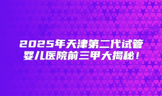 2025年天津第二代试管婴儿医院前三甲大揭秘！