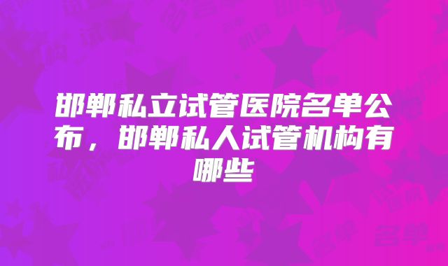 邯郸私立试管医院名单公布，邯郸私人试管机构有哪些
