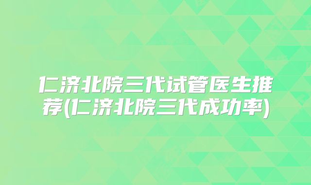 仁济北院三代试管医生推荐(仁济北院三代成功率)