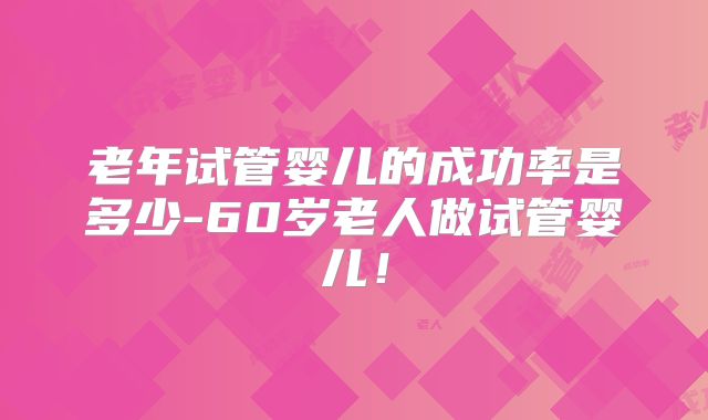 老年试管婴儿的成功率是多少-60岁老人做试管婴儿！