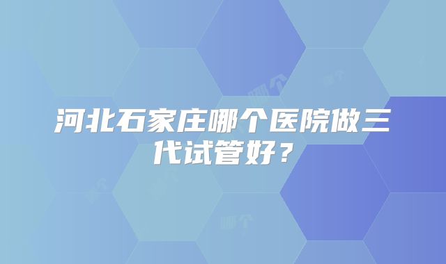 河北石家庄哪个医院做三代试管好？
