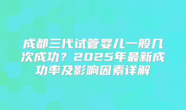 成都三代试管婴儿一般几次成功?2025年最新成功率及影响因素详解