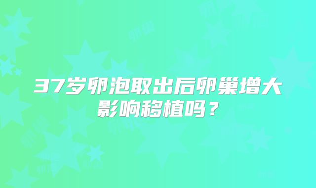 37岁卵泡取出后卵巢增大影响移植吗？