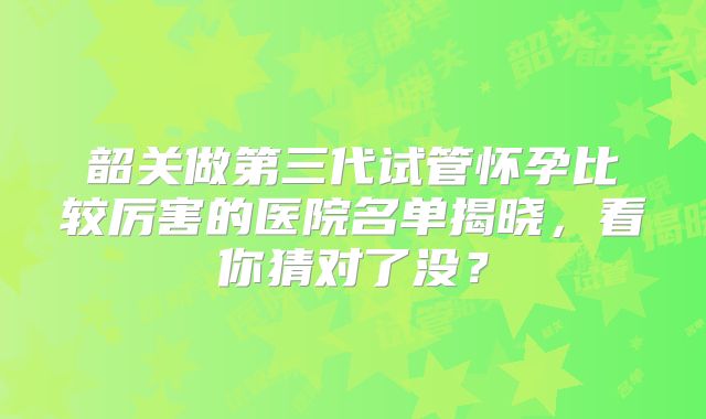 韶关做第三代试管怀孕比较厉害的医院名单揭晓，看你猜对了没？