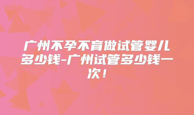 广州不孕不育做试管婴儿多少钱-广州试管多少钱一次!