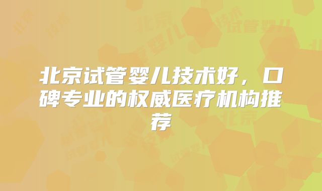 北京试管婴儿技术好,口碑专业的权威医疗机构推荐