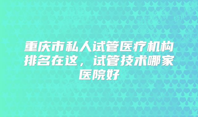 重庆市私人试管医疗机构排名在这，试管技术哪家医院好