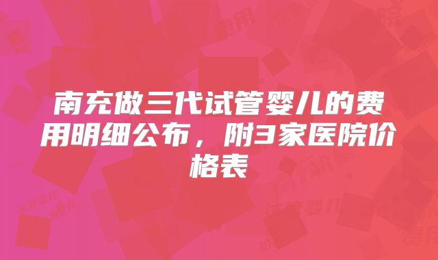 南充做三代试管婴儿的费用明细公布,附3家医院价格表