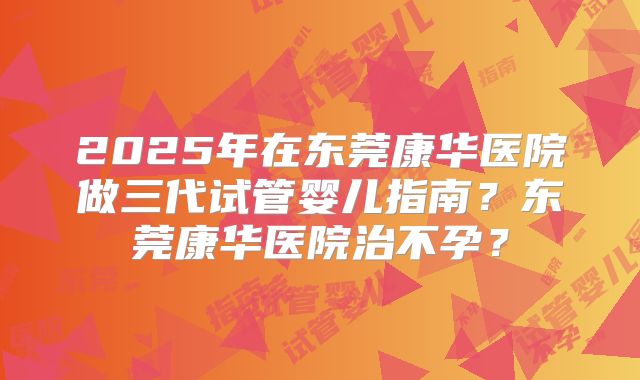 2025年在东莞康华医院做三代试管婴儿指南？东莞康华医院治不孕？