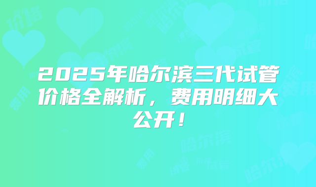 2025年哈尔滨三代试管价格全解析,费用明细大公开!