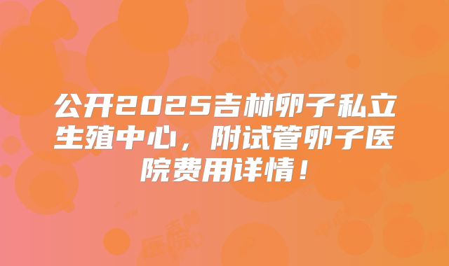 公开2025吉林卵子私立生殖中心,附试管卵子医院费用详情!