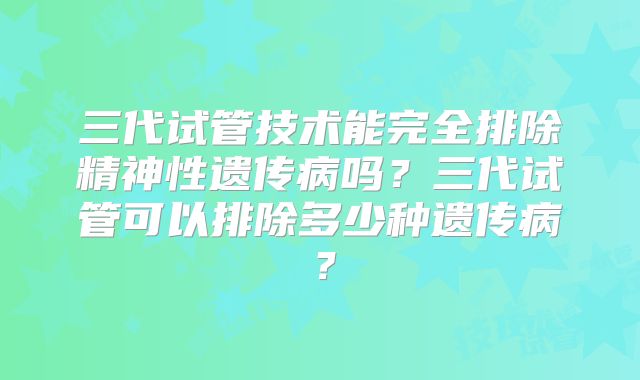 三代试管技术能完全排除精神性遗传病吗？三代试管可以排除多少种遗传病？