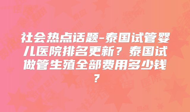 社会热点话题-泰国试管婴儿医院排名更新？泰国试做管生殖全部费用多少钱？